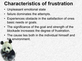 Characteristics of frustration
• Unpleasant emotional state
• failure dominates the attempts.
• Experiences obstacle in the satisfaction of ones
basic needs or goals.
• The significance of the goal and strength of the
blockade increases the degree of frustration.
• The cause lies both in the individual himself and
his environment.
 