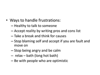 • Ways to handle frustrations:
– Healthy to talk to someone
– Accept reality by writing pros and cons list
– Take a break and think for causes
– Stop blaming self and accept if you are fault and
move on
– Stop being angry and be calm
– relax – bath (long hot bath)
– Be with people who are optimistic
 