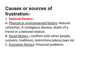 Causes or sources of
frustration:-
1- External factors:-
A. Physical or environmental factors:-Natural
calamities, A contagious disease, death of a
friend or a beloved relative.
B. Social factors :-conflicts with other people,
customs, traditions, restrictions,taboos,laws etc
C. Economic Factors:-Financial problems
 