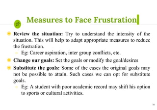 Measures to Face Frustration
◉ Review the situation: Try to understand the intensity of the
situation. This will help to adapt appropriate measures to reduce
the frustration.
○ Eg: Career aspiration, inter group conflicts, etc.
◉ Change our goals: Set the goals or modify the goal/desires
◉ Substitute the goals: Some of the cases the original goals may
not be possible to attain. Such cases we can opt for substitute
goals.
○ Eg: A student with poor academic record may shift his option
to sports or cultural activities.
14
 