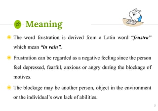 ◉ The word frustration is derived from a Latin word “frustra”
which mean “in vain”.
◉ Frustration can be regarded as a negative feeling since the person
feel depressed, fearful, anxious or angry during the blockage of
motives.
◉ The blockage may be another person, object in the environment
or the individual’s own lack of abilities.
2
Meaning
 