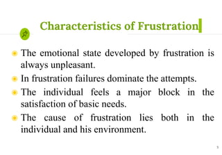 Characteristics of Frustration
◉ The emotional state developed by frustration is
always unpleasant.
◉ In frustration failures dominate the attempts.
◉ The individual feels a major block in the
satisfaction of basic needs.
◉ The cause of frustration lies both in the
individual and his environment.
5
 