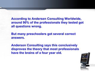 According to Andersen Consulting Worldwide,
around 90% of the professionals they tested got
all questions wrong.

But many preschoolers got several correct
answers.

Anderson Consulting says this conclusively
disproves the theory that most professionals
have the brains of a four year old.
 