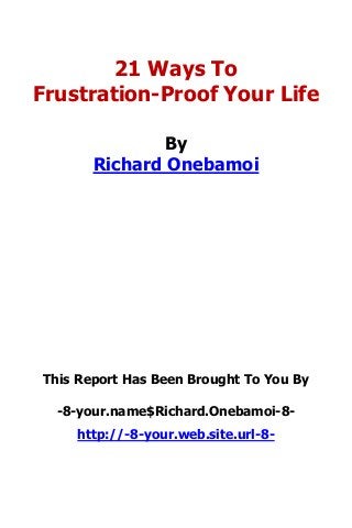 21 Ways To
Frustration-Proof Your Life
By
Richard Onebamoi
This Report Has Been Brought To You By
-8-your.name$Richard.Onebamoi-8-
http://-8-your.web.site.url-8-
 
