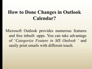 How to Done Changes in Outlook 
Calendar? 
Microsoft Outlook provides numerous features 
and free inbuilt -apps. You can take advantage 
of ‘Categorize Feature in MS Outlook ‘ and 
easily print emails with different touch. 
 