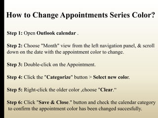 How to Change Appointments Series Color? 
Step 1: Open Outlook calendar . 
Step 2: Choose "Month" view from the left navigation panel, & scroll 
down on the date with the appointment color to change. 
Step 3: Double-click on the Appointment. 
Step 4: Click the "Categorize" button > Select new color. 
Step 5: Right-click the older color ,choose "Clear.“ 
Step 6: Click "Save & Close." button and check the calendar category 
to confirm the appointment color has been changed succesfully. 
 
