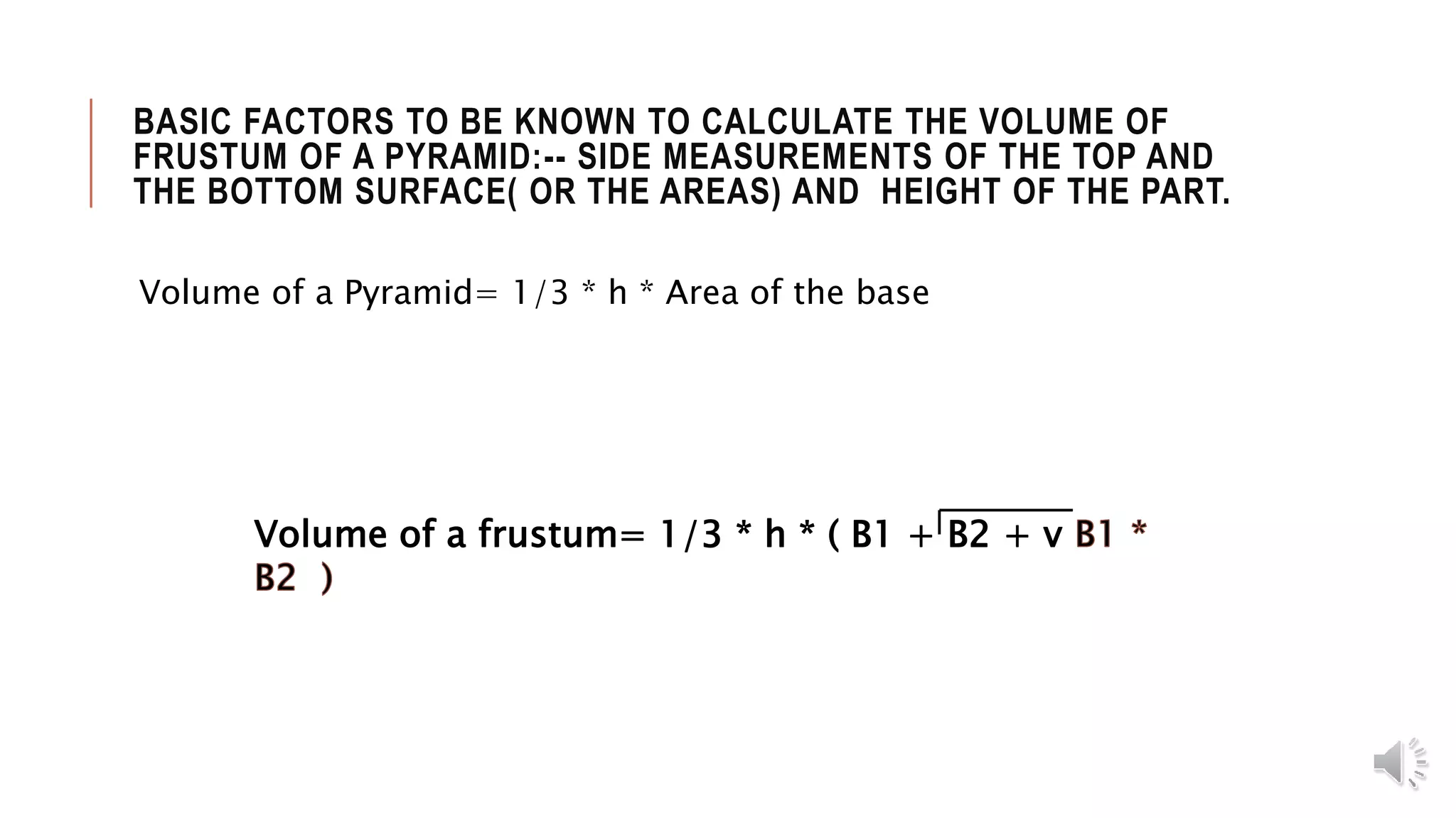 BASIC FACTORS TO BE KNOWN TO CALCULATE THE VOLUME OF
FRUSTUM OF A PYRAMID:-- SIDE MEASUREMENTS OF THE TOP AND
THE BOTTOM SURFACE( OR THE AREAS) AND HEIGHT OF THE PART.
Volume of a Pyramid= 1/3 * h * Area of the base
Volume of a frustum= 1/3 * h * ( B1 + B2 + v
 