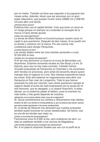 por mi madre. También se tiene que capacitar a los jugueros dos
meses antes. Además, tienen que ser personas con un gran
poder adquisitivo, que puedan invertir entre US$80 mil y US$100
mil para abrir una tienda.
¿Piensan tener socios?
Estamos bien con el capital familiar. Creo que tener un socio es
un riesgo porque no siempre va a entender el concepto de la
marca ni hacia dónde apunta.
¿Hubo una mala experiencia?
La tienda de Miami Beach no funcionó porque nuestro socio no
captó lo que queríamos. Después de diez meses, él se quedó con
su tienda y nosotros con la marca. Por eso somos más
cuidadosos para otorgar franquicias.
¿Cuánto facturan al mes?
Las ventas totales entre las cinco tiendas ascienden a unos
S/.530.000 al mes.
¿Cuáles son sus planes de expansión?
A fin de mes abriremos un local en el cruce de Benavides con
Alcanfores. Estamos revisando locales en San Borja y la Av. El
Ejército, pero aún no hay nada concreto. También hemos
revisado propuestas de franquicias en Colombia y me encantaría
abrir tiendas en provincias, pero antes de lanzarme afuera quiero
manejar bien el negocio en Lima. Nos interesa expandirnos hacia
los conos. Este año estamos en negociaciones para abrir una
franquicia en San Juan de Lurigancho. Todo lo que hemos
avanzado ha sido por intuición, pero ahora queremos manejar el
negocio desde el punto de vista empresarial con la ayuda de mi
otro hermano, que es abogado, y un asesor financiero. A estas
alturas, ya no podemos patear el tablero, pues la inversión es
más fuerte y más gente depende de nosotros.
¿Entrarían con la misma oferta a San Juan de Lurigancho?
Sí. Quizá cambiaríamos los combos y ofreceríamos más ofertas.
Acaban de abrir una tienda en Conquistadores y, por los planes que tienen, parece
que ahora están apuntando a las zonas residenciales.
Sí, la tienda de Reducto nos demostró que nuestra propuesta
también podía funcionar en zonas residenciales. De hecho, esa
es una de las tiendas que mejor va.
¿Cómo va la tienda de Conquistadores?
Facturamos unos S/.2.000 al día, pero acabamos de abrir. La
idea es satisfacer también a los vecinos de Magdalena.
¿Han tenido problemas para conseguir las ubicaciones?
No. A mi papá le proponen locales que van con el perfil de la
 
