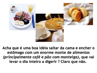 Acha que é uma boa idéia saltar da cama e encher o
  estômago com um enorme monte de alimentos
(principalmente café e pão com manteiga), que vai
    levar o dia inteiro a digerir ? Claro que não.
 