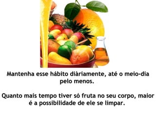 Mantenha esse hábito diàriamente, até o meio-dia
                  pelo menos.

Quanto mais tempo tiver só fruta no seu corpo, maior
        é a possibilidade de ele se limpar.
 