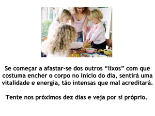 Se começar a afastar-se dos outros “lixos” com que
costuma encher o corpo no início do dia, sentirá uma
vitalidade e energia, tão intensas que mal acreditará.

 Tente nos próximos dez dias e veja por si próprio.
 
