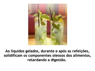Ao líquidos gelados, durante e após as refeições,
solidificam os componentes oleosos dos alimentos,
              retardando a digestão.
 