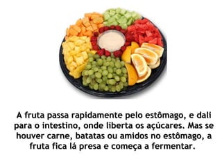 A fruta passa rapidamente pelo estômago, e dali
para o intestino, onde liberta os açúcares. Mas se
houver carne, batatas ou amidos no estômago, a
   fruta fica lá presa e começa a fermentar.
 