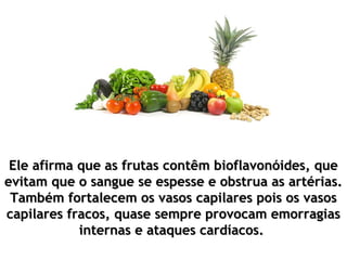 Ele afirma que as frutas contêm bioflavonóides, que
evitam que o sangue se espesse e obstrua as artérias.
 Também fortalecem os vasos capilares pois os vasos
capilares fracos, quase sempre provocam emorragias
            internas e ataques cardíacos.
 