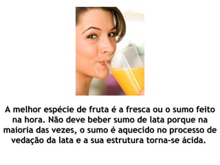 A melhor espécie de fruta é a fresca ou o sumo feito
  na hora. Não deve beber sumo de lata porque na
maioria das vezes, o sumo é aquecido no processo de
 vedação da lata e a sua estrutura torna-se ácida.
 
