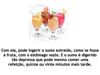 Com ela, pode ingerir o sumo extraído, como se fosse
à fruta, com o estômago vazio. E o sumo é digerido
tão depressa que pode mesmo comer uma
refeição, quinze ou vinte minutos mais tarde.
 
