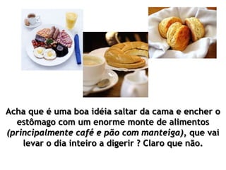Acha que é uma boa idéia saltar da cama e encher o
estômago com um enorme monte de alimentos
(principalmente café e pão com manteiga), que vai
levar o dia inteiro a digerir ? Claro que não.
 