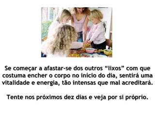 Se começar a afastar-se dos outros “lixos” com que
costuma encher o corpo no início do dia, sentirá uma
vitalidade e energia, tão intensas que mal acreditará.
Tente nos próximos dez dias e veja por si próprio.
 