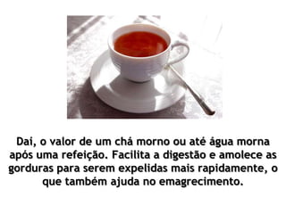 Daí, o valor de um chá morno ou até água morna
após uma refeição. Facilita a digestão e amolece as
gorduras para serem expelidas mais rapidamente, o
que também ajuda no emagrecimento.
 