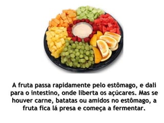 A fruta passa rapidamente pelo estômago, e dali
para o intestino, onde liberta os açúcares. Mas se
houver carne, batatas ou amidos no estômago, a
fruta fica lá presa e começa a fermentar.
 