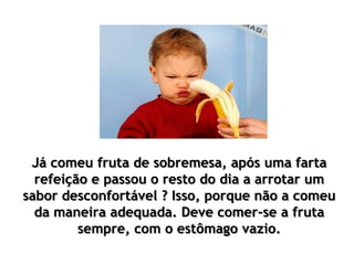 Já comeu fruta de sobremesa, após uma farta
refeição e passou o resto do dia a arrotar um
sabor desconfortável ? Isso, porque não a comeu
da maneira adequada. Deve comer-se a fruta
sempre, com o estômago vazio.
 