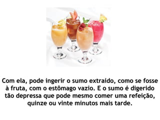 Com ela, pode ingerir o sumo extraído, como se fosseCom ela, pode ingerir o sumo extraído, como se fosse
à fruta, com o estômago vazio. E o sumo é digeridoà fruta, com o estômago vazio. E o sumo é digerido
tão depressa que pode mesmo comer uma refeição,tão depressa que pode mesmo comer uma refeição,
quinze ou vinte minutos mais tarde.quinze ou vinte minutos mais tarde.
 