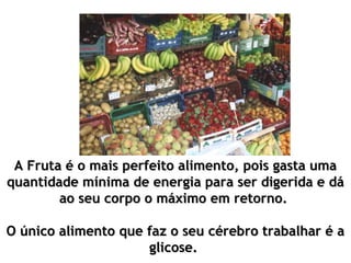 A Fruta é o mais perfeito alimento, pois gasta umaA Fruta é o mais perfeito alimento, pois gasta uma
quantidade mínima de energia para ser digerida e dáquantidade mínima de energia para ser digerida e dá
ao seu corpo o máximo em retorno.ao seu corpo o máximo em retorno.
O único alimento que faz o seu cérebro trabalhar é aO único alimento que faz o seu cérebro trabalhar é a
glicose.glicose.
 