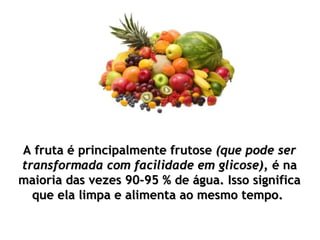 A fruta é principalmente frutoseA fruta é principalmente frutose (que pode ser(que pode ser
transformada com facilidade em glicose),transformada com facilidade em glicose), é naé na
maioria das vezes 90-95 % de água. Isso significamaioria das vezes 90-95 % de água. Isso significa
que ela limpa e alimenta ao mesmo tempo.que ela limpa e alimenta ao mesmo tempo.
 