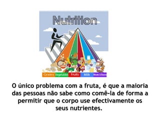 O único problema com a fruta, é que a maioriaO único problema com a fruta, é que a maioria
das pessoas não sabe como comê-la de forma adas pessoas não sabe como comê-la de forma a
permitir que o corpo use efectivamente ospermitir que o corpo use efectivamente os
seus nutrientes.seus nutrientes.
 