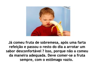 Já comeu fruta de sobremesa, após uma fartaJá comeu fruta de sobremesa, após uma farta
refeição e passou o resto do dia a arrotar umrefeição e passou o resto do dia a arrotar um
sabor desconfortável ? Isso, porque não a comeusabor desconfortável ? Isso, porque não a comeu
da maneira adequada. Deve comer-se a frutada maneira adequada. Deve comer-se a fruta
sempre, com o estômago vazio.sempre, com o estômago vazio.
 