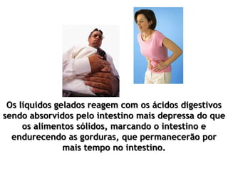 Os líquidos gelados reagem com os ácidos digestivos
sendo absorvidos pelo intestino mais depressa do que
os alimentos sólidos, marcando o intestino e
endurecendo as gorduras, que permanecerão por
mais tempo no intestino.
 