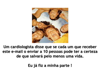 Um cardiologista disse que se cada um que receber
este e-mail o enviar a 10 pessoas pode ter a certeza
de que salvará pelo menos uma vida.
Eu já fiz a minha parte !
 