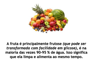 A fruta é principalmente frutose (que pode ser
transformada com facilidade em glicose), é na
maioria das vezes 90-95 % de água. Isso significa
que ela limpa e alimenta ao mesmo tempo.
 