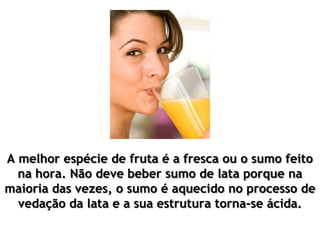 A melhor espécie de fruta é a fresca ou o sumo feito
na hora. Não deve beber sumo de lata porque na
maioria das vezes, o sumo é aquecido no processo de
vedação da lata e a sua estrutura torna-se ácida.
 