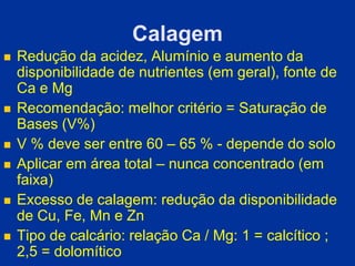 Calagem
 Redução da acidez, Alumínio e aumento da
disponibilidade de nutrientes (em geral), fonte de
Ca e Mg
 Recomendação: melhor critério = Saturação de
Bases (V%)
 V % deve ser entre 60 – 65 % - depende do solo
 Aplicar em área total – nunca concentrado (em
faixa)
 Excesso de calagem: redução da disponibilidade
de Cu, Fe, Mn e Zn
 Tipo de calcário: relação Ca / Mg: 1 = calcítico ;
2,5 = dolomítico
 