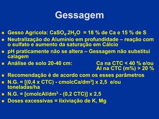 Gessagem
 Gesso Agrícola: CaSO4.2H2O = 18 % de Ca e 15 % de S
 Neutralização do Alumínio em profundidade – reação com
o sulfato e aumento da saturação em Cálcio
 pH praticamente não se altera – Gessagem não substitui
calagem
 Análise de solo 20-40 cm: Ca na CTC < 40 % e/ou
Al na CTC (m%) > 20 %
 Recomendação é de acordo com os esses parâmetros
 N.G. = [(0,4 x CTC) - cmolcCa/dm3] x 2,5 e/ou
toneladas/ha
 N.G. = [cmolcAl/dm3 - (0,2 CTC)] x 2,5
 Doses excessivas = lixiviação de K, Mg
 