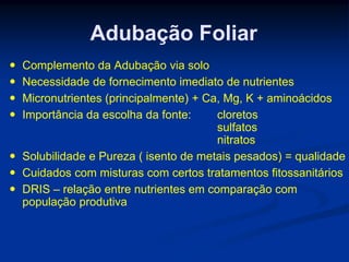 Adubação Foliar
 Complemento da Adubação via solo
 Necessidade de fornecimento imediato de nutrientes
 Micronutrientes (principalmente) + Ca, Mg, K + aminoácidos
 Importância da escolha da fonte: cloretos
sulfatos
nitratos
 Solubilidade e Pureza ( isento de metais pesados) = qualidade
 Cuidados com misturas com certos tratamentos fitossanitários
 DRIS – relação entre nutrientes em comparação com
população produtiva
 