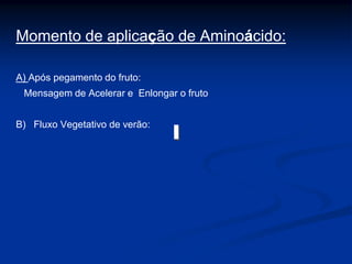 Momento de aplicação de Aminoácido:
A) Após pegamento do fruto:
Mensagem de Acelerar e Enlongar o fruto
B) Fluxo Vegetativo de verão:
 