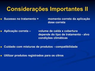 Considerações Importantes II
 Sucesso no tratamento = momento correto da aplicação
dose correta
 Aplicação correta – volume de calda x cobertura
depende do tipo de tratamento - alvo
condições climáticas
 Cuidado com misturas de produtos - compatibilidade
 Utilizar produtos registrados para os citros
 