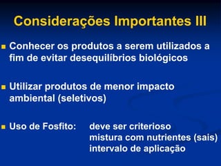 Considerações Importantes III
 Conhecer os produtos a serem utilizados a
fim de evitar desequilíbrios biológicos
 Utilizar produtos de menor impacto
ambiental (seletivos)
 Uso de Fosfito: deve ser criterioso
mistura com nutrientes (sais)
intervalo de aplicação
 