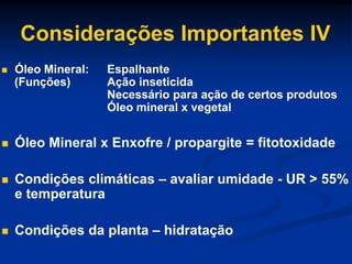 Considerações Importantes IV
 Óleo Mineral: Espalhante
(Funções) Ação inseticida
Necessário para ação de certos produtos
Óleo mineral x vegetal
 Óleo Mineral x Enxofre / propargite = fitotoxidade
 Condições climáticas – avaliar umidade - UR > 55%
e temperatura
 Condições da planta – hidratação
 