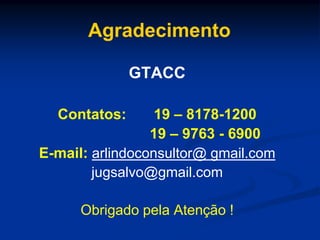 Agradecimento
GTACC
Contatos: 19 – 8178-1200
19 – 9763 - 6900
E-mail: arlindoconsultor@ gmail.com
jugsalvo@gmail.com
Obrigado pela Atenção !
 