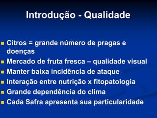 Introdução - Qualidade
 Citros = grande número de pragas e
doenças
 Mercado de fruta fresca – qualidade visual
 Manter baixa incidência de ataque
 Interação entre nutrição x fitopatologia
 Grande dependência do clima
 Cada Safra apresenta sua particularidade
 