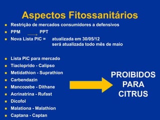 Aspectos Fitossanitários
 Restrição de mercados consumidores a defensivos
 PPM PPT
 Nova Lista PIC = atualizada em 30/05/12
será atualizada todo mês de maio
 Lista PIC para mercado
 Tiacloprido - Calipso
 Metidathion - Suprathion
 Carbendazin
 Mancozebe - Dithane
 Acrinatrina - Rufast
 Dicofol
 Malationa - Malathion
 Captana - Captan
PROIBIDOS
PARA
CITRUS
 