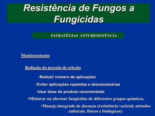 Resistência de Fungos a
Fungicidas
ESTRATÉGIAS ANTI-RESISTÊNCIA
Monitoramento
Redução da pressão de seleção
•Misturar ou alternar fungicidas de diferentes grupos químicos.
•Reduzir número de aplicações
•Evitar aplicações repetidas e desnecessárias
•Usar dose do produto recomendada
•Manejo integrado de doenças (resistência varietal, métodos
culturais, fisicos e biológicos).
 