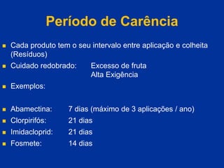 Período de Carência
 Cada produto tem o seu intervalo entre aplicação e colheita
(Resíduos)
 Cuidado redobrado: Excesso de fruta
Alta Exigência
 Exemplos:
 Abamectina: 7 dias (máximo de 3 aplicações / ano)
 Clorpirifós: 21 dias
 Imidacloprid: 21 dias
 Fosmete: 14 dias
 
