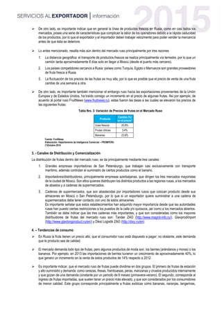  De otro lado, es importante indicar que en general la línea de productos frescos en Rusia, como en casi todos los
mercados, posee una serie de características que complican la labor de los operadores debido a la rápida caducidad
de los productos, por lo que el exportador y el importador deben trabajar velozmente para poder vender la mercancía
antes de que ésta se deteriore.
 Lo antes mencionado, resalta más aún dentro del mercado ruso principalmente por tres razones
1. La distancia geográfica: el transporte de productos frescos se realiza principalmente vía terrestre, por lo que un
camión tarda aproximadamente 8 días solo en llegar a Moscú (desde el puerto más cercano).
2. Los países competidores cercanos a Rusia: países como Turquía, Egipto o Marruecos son grandes proveedores
de fruta fresca a Rusia.
3. La fluctuación de los precios de las frutas es muy alta, por lo que es posible que el precio de venta de una fruta
cambie de una semana a otra.
 De otro lado, es importante también mencionar el embargo ruso hacia las exportaciones provenientes de la Unión
Europea y de Estados Unidos, ha traído consigo un incremento en el precio de algunas frutas. Así por ejemplo, de
acuerdo al portal ruso FruitNews (www.fruitnews.ru), estas fueron las tasas a las cuales se elevaron los precios de
las siguientes frutas:
Tabla Nro. 3: Variación de Precios de frutas en el Mercado Ruso
Producto
Cambio (%)
en el precio*
Uvas frescos 20.8%
Frutas cítricas 3.4%
Bananas 23.8%
Fuente: FruitNews
Elaboración: Departamento de Inteligencia Comercial – PROMPERU
(*)Octubre 2014
3. - Canales de Distribución y Comercialización
La distribución de frutas dentro del mercado ruso, se da principalmente mediante tres canales:
1. Grandes empresas importadoras de San Petersburgo, que trabajan casi exclusivamente con transporte
marítimo, además controlan el suministro de ciertos productos como el banano.
2. Importadores/distribuidores, principalmente empresas azerbaijanas, que dirigen los tres mercados mayoristas
de la ciudad de Moscú. Son ellos quienes distribuyen los distintos productos a las regiones rusas, a los mercados
de abastos y a cadenas de supermercados.
3. Cadenas de supermercados, que son abastecidas por importadores rusos que colocan producto desde sus
almacenes en Moscú o San Petersburgo, por lo que si un exportador quiere suministrar a una cadena de
supermercados debe tener contacto con uno de estos almacenes.
Es importante señalar que estos establecimientos han adquirido mayor importancia desde que las autoridades
rusas han puesto ciertas restricciones a los puestos de la calle y/o quioscos, así como a los mercados abiertos.
También se debe indicar que las tres cadenas más importantes, y que son consideradas como los mayores
distribuidores de frutas del mercado ruso son: Tander ZAO (http://www.magnit-info.ru/), Glavprodimport
(http://www.glavtorgproduct.ru/en/) y Diksi Logistik ZAO (http://dixy.ru/en).
4. – Tendencias de consumo
 En Rusia la fruta tienen un precio alto, que el consumidor ruso está dispuesto a pagar; no obstante, este demanda
que le producto sea de calidad.
 El mercado demanda todo tipo de frutas, pero algunos productos de moda son: los berries (arándanos y moras) o los
bananos. Por ejemplo, en 2013 las importaciones de berries tuvieron un crecimiento de aproximadamente 40%, lo
que genero un incremento en la venta de estos productos de 14% respecto a 2012.
 Es importante indicar, que el mercado ruso de frutas puede dividirse en dos grupos. El primero de frutas de estación
y alto suministro y demanda como cerezas, fresas, frambuesas, peras, manzanas y ciruelos producidos internamente
y que gozan de una demanda constante por un periodo de 6 meses (primavera-verano). El segundo, corresponde al
ingreso de frutas importadas, que suelen tener un precio más elevado, y que son considerados por los consumidores
de menor calidad. Este grupo corresponde principalmente a frutas exóticas como bananas, naranjas, tangerinas,
 