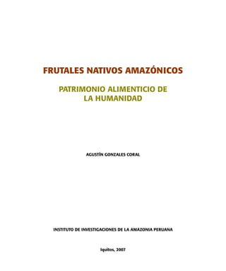 FRUTALES NATIVOS AMAZÓNICOS
PATRIMONIO ALIMENTICIO DE
LA HUMANIDAD
AGUSTÍN GONZALES CORAL
INSTITUTO DE INVESTIGACIONES DE LA AMAZONIA PERUANA
Iquitos, 2007
 