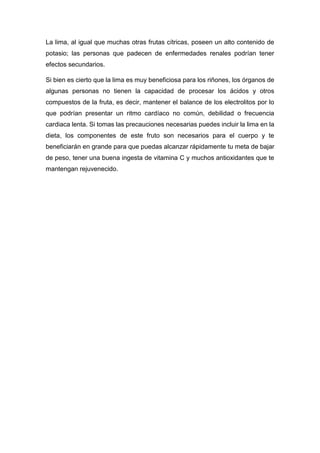 La lima, al igual que muchas otras frutas cítricas, poseen un alto contenido de
potasio; las personas que padecen de enfermedades renales podrían tener
efectos secundarios.
Si bien es cierto que la lima es muy beneficiosa para los riñones, los órganos de
algunas personas no tienen la capacidad de procesar los ácidos y otros
compuestos de la fruta, es decir, mantener el balance de los electrolitos por lo
que podrían presentar un ritmo cardíaco no común, debilidad o frecuencia
cardiaca lenta. Si tomas las precauciones necesarias puedes incluir la lima en la
dieta, los componentes de este fruto son necesarios para el cuerpo y te
beneficiarán en grande para que puedas alcanzar rápidamente tu meta de bajar
de peso, tener una buena ingesta de vitamina C y muchos antioxidantes que te
mantengan rejuvenecido.
 