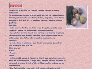 Son el fruto de un árbol tan conocido y popular como es la higuera. Composición: Por su riqueza en azúcares naturales puede sustituir con creces al azúcar, también posee minerales como hierro, fósforo, manganeso, calcio, bromo; vitaminas A, B-1, B-2, PP y C, mucílagos, pectinas, grasas y albúmina (proteína). Indicados: -en los catarros fuertes, con fiebre y tos, bronquitis, laringitis, asma -digestivo, laxante, en hemorroides y trastornos gástricos -muy nutritivo: conviene tomarlo seco o fresco en el invierno, en estados de convalecencia o en personas sometidas a gran desgaste como son las embarazadas, deportistas, niños en edad de crecimiento, etc -diurético -a nivel externo es emoliente y cura heridas como son las quemaduras (han de hervirse para este fin). Cómo tomarlos: HIGOS -frescos -secos -se hierven 100 gramos de higos en un litro de agua durante un buen rato hasta que se ablanden bien, a fuego lento, los higos, el caldo resultante se va tomando a lo largo de todo el día, los higos blanditos podemos usarlos comiéndonoslos. ¡ Qué fruta tan dulce y rica, sobre todo cuando está recién cortada ! 